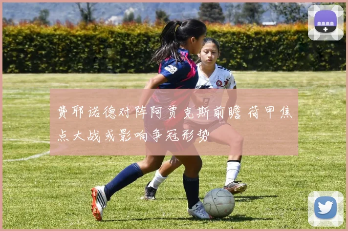 费耶诺德对阵阿贾克斯前瞻 荷甲焦点大战或影响争冠形势