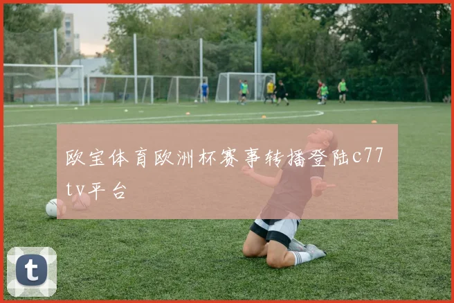 欧宝体育欧洲杯赛事转播登陆c77 tv平台