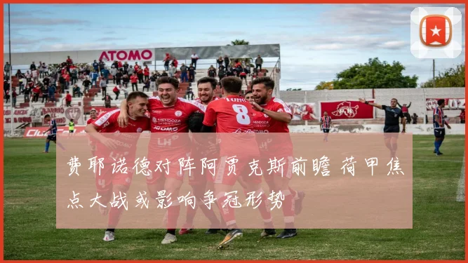 费耶诺德对阵阿贾克斯前瞻 荷甲焦点大战或影响争冠形势