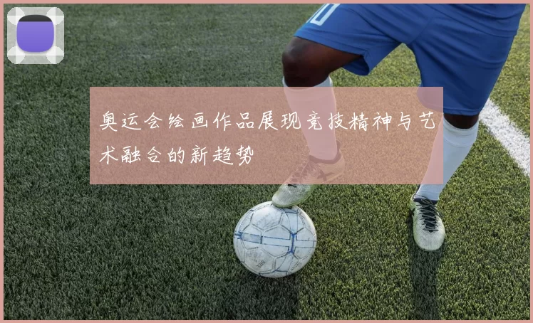 奥运会绘画作品展现竞技精神与艺术融合的新趋势