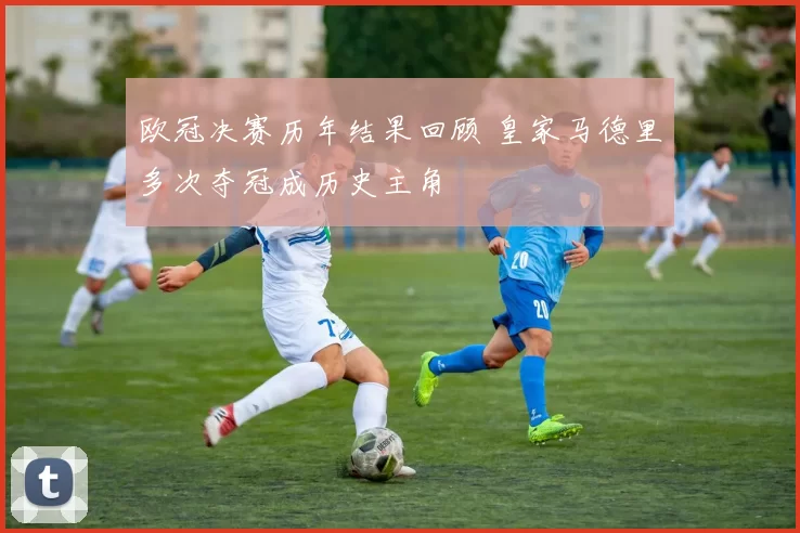 欧冠决赛历年结果回顾 皇家马德里多次夺冠成历史主角