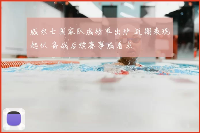 威尔士国家队成绩单出炉 近期表现起伏 备战后续赛事成看点