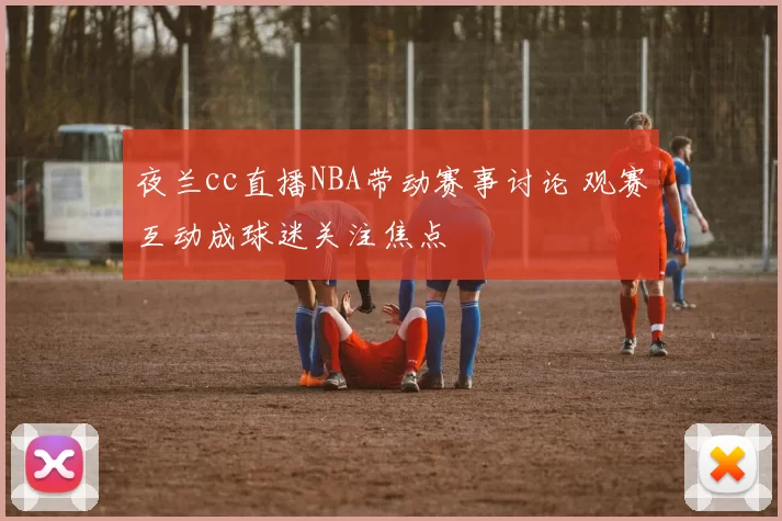 夜兰cc直播NBA带动赛事讨论 观赛互动成球迷关注焦点