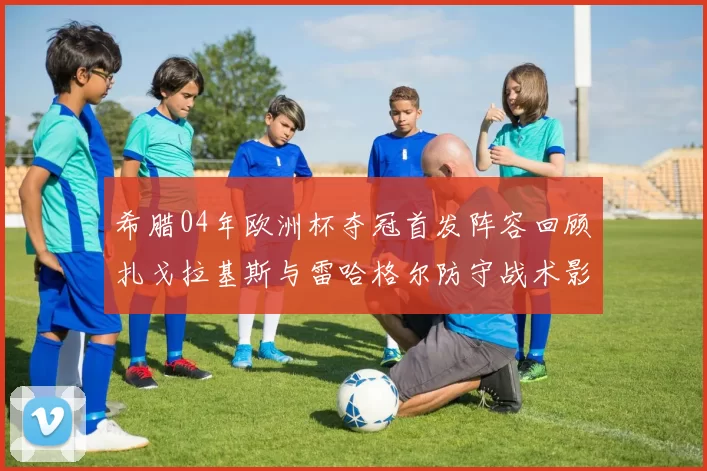 希腊04年欧洲杯夺冠首发阵容回顾扎戈拉基斯与雷哈格尔防守战术影响