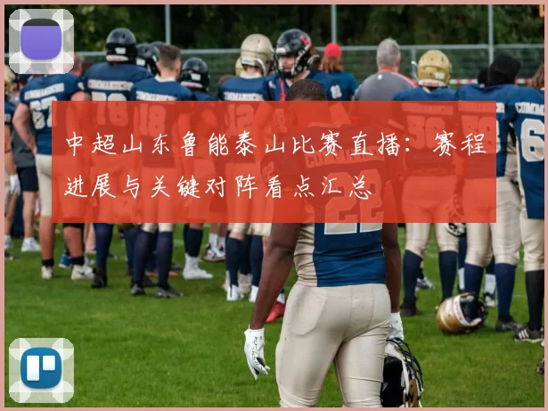 中超山东鲁能泰山比赛直播：赛程进展与关键对阵看点汇总