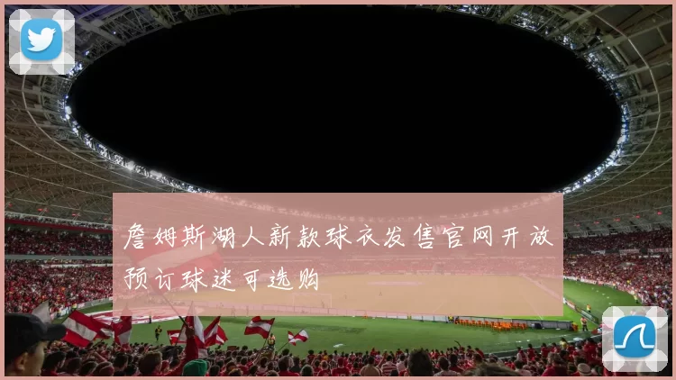 詹姆斯湖人新款球衣发售官网开放预订球迷可选购