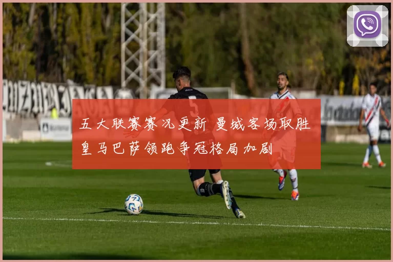 五大联赛赛况更新 曼城客场取胜 皇马巴萨领跑争冠格局加剧