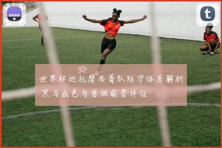 世界杯巡礼摩洛哥队防守体系解析 黑马成色与晋级前景评估