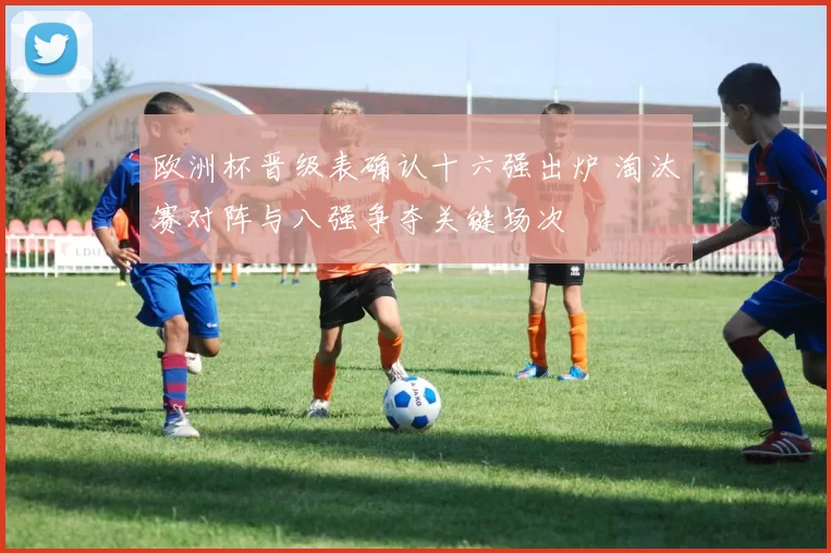 欧洲杯晋级表确认十六强出炉 淘汰赛对阵与八强争夺关键场次