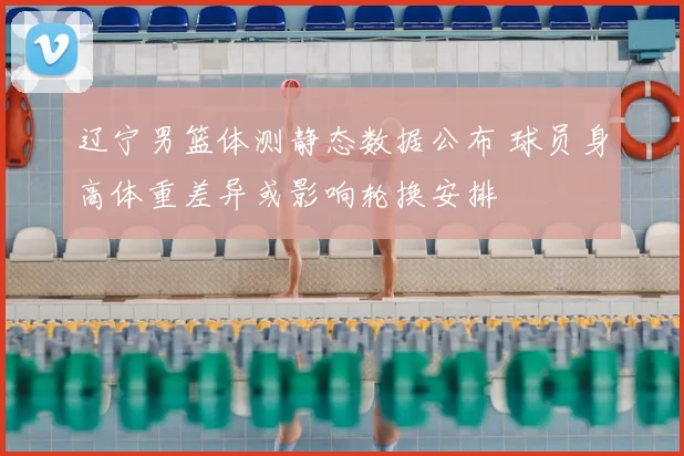 辽宁男篮体测静态数据公布 球员身高体重差异或影响轮换安排