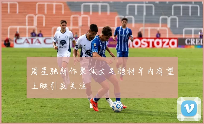 周星驰新作聚焦女足题材年内有望上映引发关注