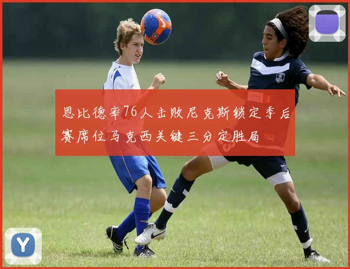 恩比德率76人击败尼克斯锁定季后赛席位马克西关键三分定胜局