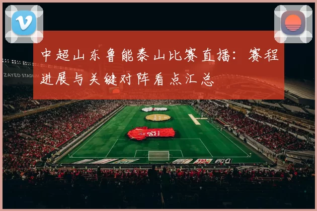 中超山东鲁能泰山比赛直播：赛程进展与关键对阵看点汇总