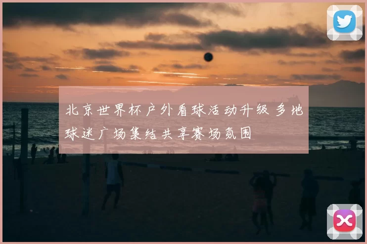 北京世界杯户外看球活动升级 多地球迷广场集结共享赛场氛围