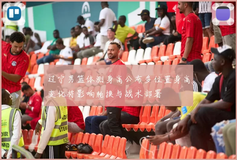 辽宁男篮体测身高公布多位置身高变化将影响轮换与战术部署