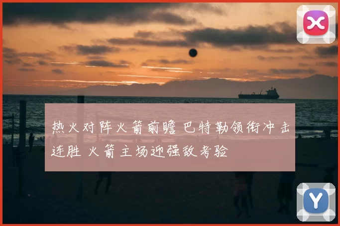 热火对阵火箭前瞻 巴特勒领衔冲击连胜 火箭主场迎强敌考验