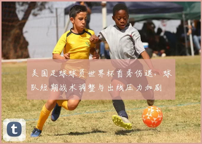 美国足球球员世界杯首秀伤退，球队短期战术调整与出线压力加剧
