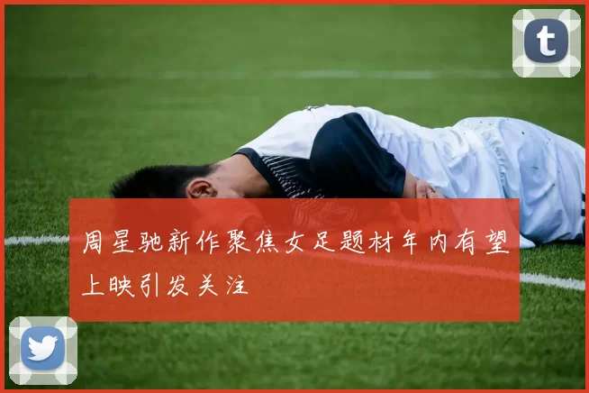 周星驰新作聚焦女足题材年内有望上映引发关注