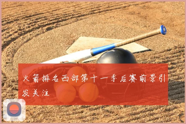 火箭排名西部第十一季后赛前景引发关注