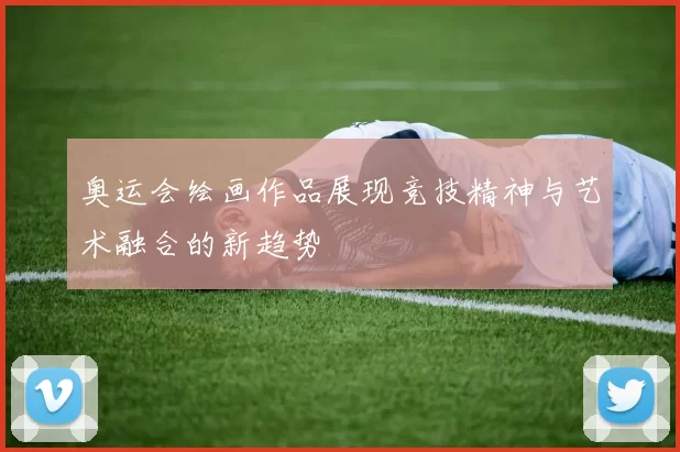 奥运会绘画作品展现竞技精神与艺术融合的新趋势